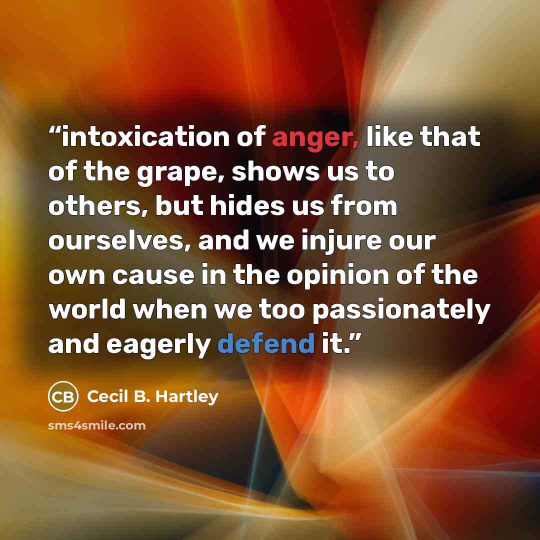 “intoxication of anger, like that of the grape, shows us to others, but hides us from ourselves, and we injure our own cause in the opinion of the world when we too passionately and eagerly defend it.” quote by Cecil B. Hartley
