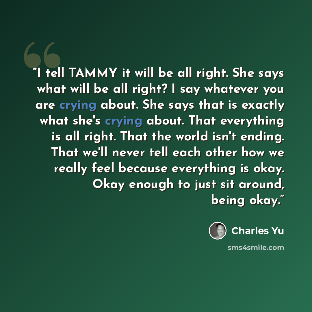 “I tell TAMMY it will be all right. She says what will be all right? I say whatever you are crying about. She says that is exactly what she's crying about. That everything is all right. That the world isn't ending. That we'll never tell each other how we really feel because everything is okay. Okay…” quote by Charles Yu