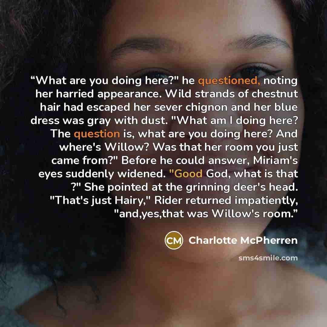 “What are you doing here?" he questioned, noting her harried appearance. Wild strands of chestnut hair had escaped her sever chignon and her blue dress was gray with dust. "What am I doing here? The question is, what are you doing here? And where's Willow? Was that her room you just came from?"…” quote by Charlotte McPherren