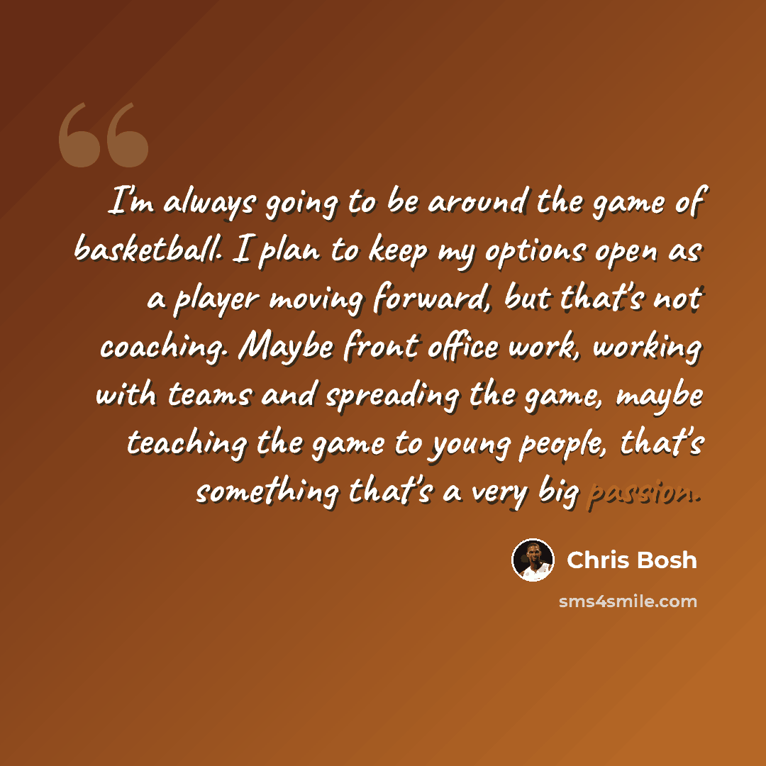 “I'm always going to be around the game of basketball. I plan to keep my options open as a player moving forward, but that's not coaching. Maybe front office work, working with teams and spreading the game, maybe teaching the game to young people, that's something that's a very big passion.” quote by Chris Bosh