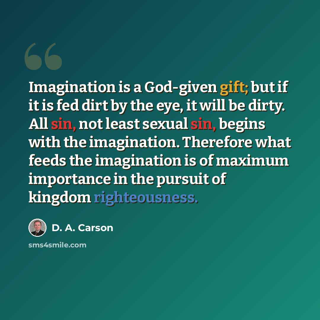 “Imagination is a God-given gift; but if it is fed dirt by the eye, it will be dirty. All sin, not least sexual sin, begins with the imagination. Therefore what feeds the imagination is of maximum importance in the pursuit of kingdom righteousness.” quote by D. A. Carson