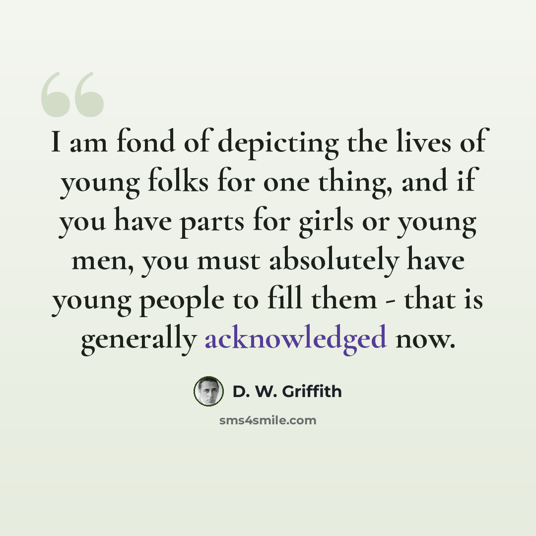 “I am fond of depicting the lives of young folks for one thing, and if you have parts for girls or young men, you must absolutely have young people to fill them - that is generally acknowledged now.” quote by D. W. Griffith