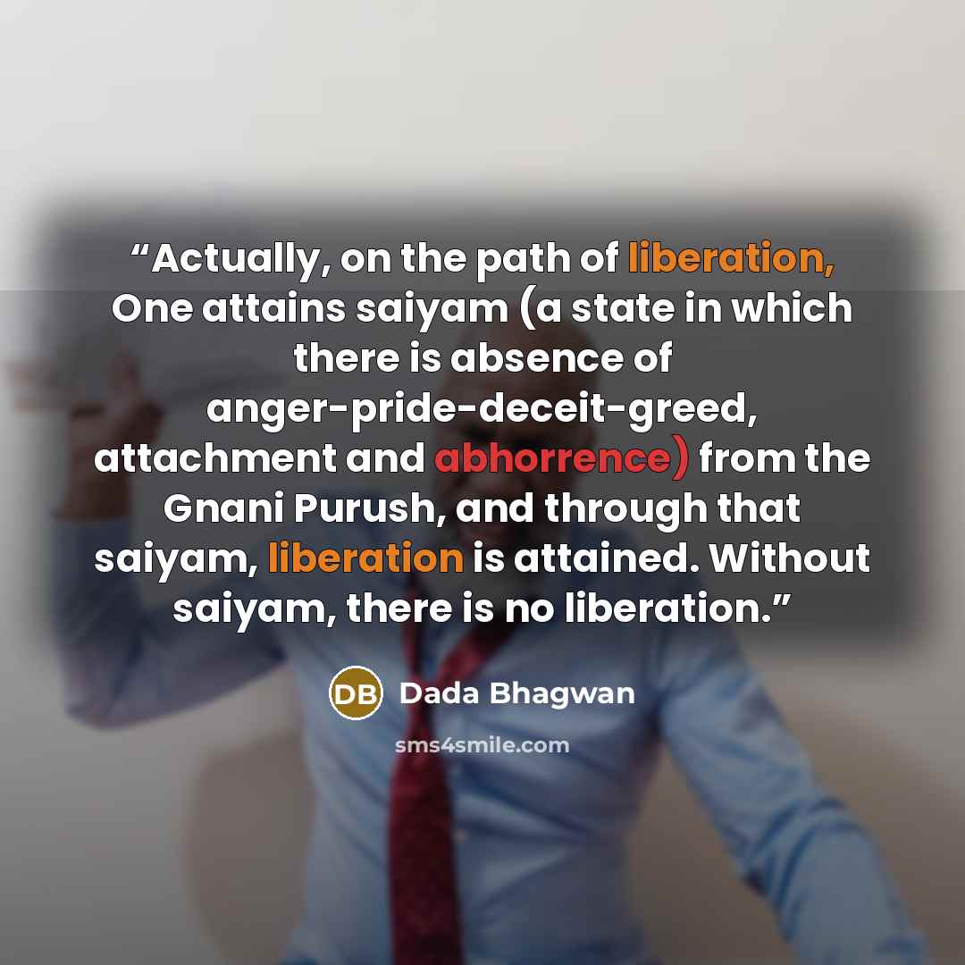 “Actually, on the path of liberation, One attains saiyam (a state in which there is absence of anger-pride-deceit-greed, attachment and abhorrence) from the Gnani Purush, and through that saiyam, liberation is attained. Without saiyam, there is no liberation.” quote by Dada Bhagwan