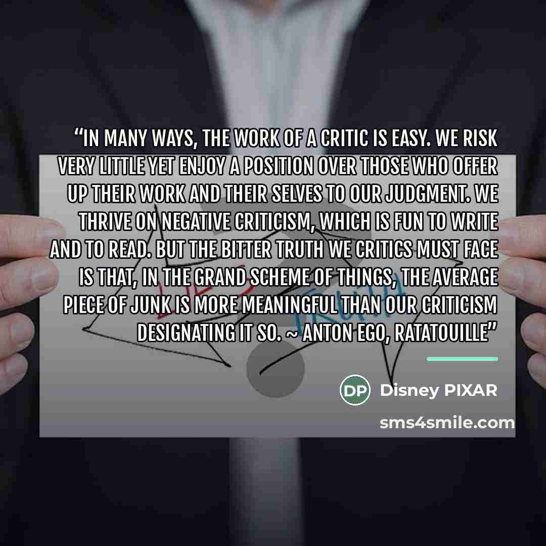 “In many ways, the work of a critic is easy. We risk very little yet enjoy a position over those who offer up their work and their selves to our judgment. We thrive on negative criticism, which is fun to write and to read. But the bitter truth we critics must face is that, in the grand scheme of…” quote by Disney PIXAR