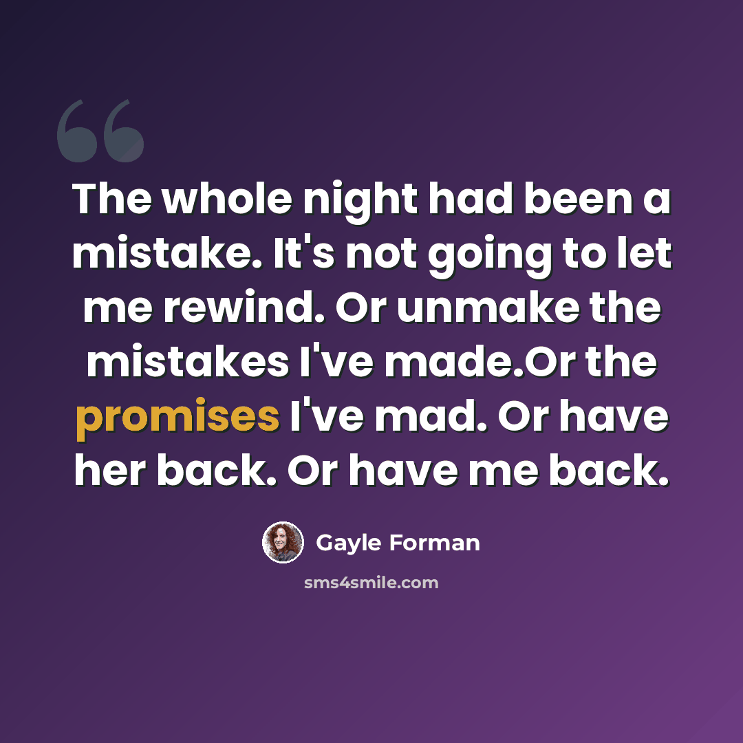 “The whole night had been a mistake. It's not going to let me rewind. Or unmake the mistakes I've made.Or the promises I've mad. Or have her back. Or have me back.” quote by Gayle Forman