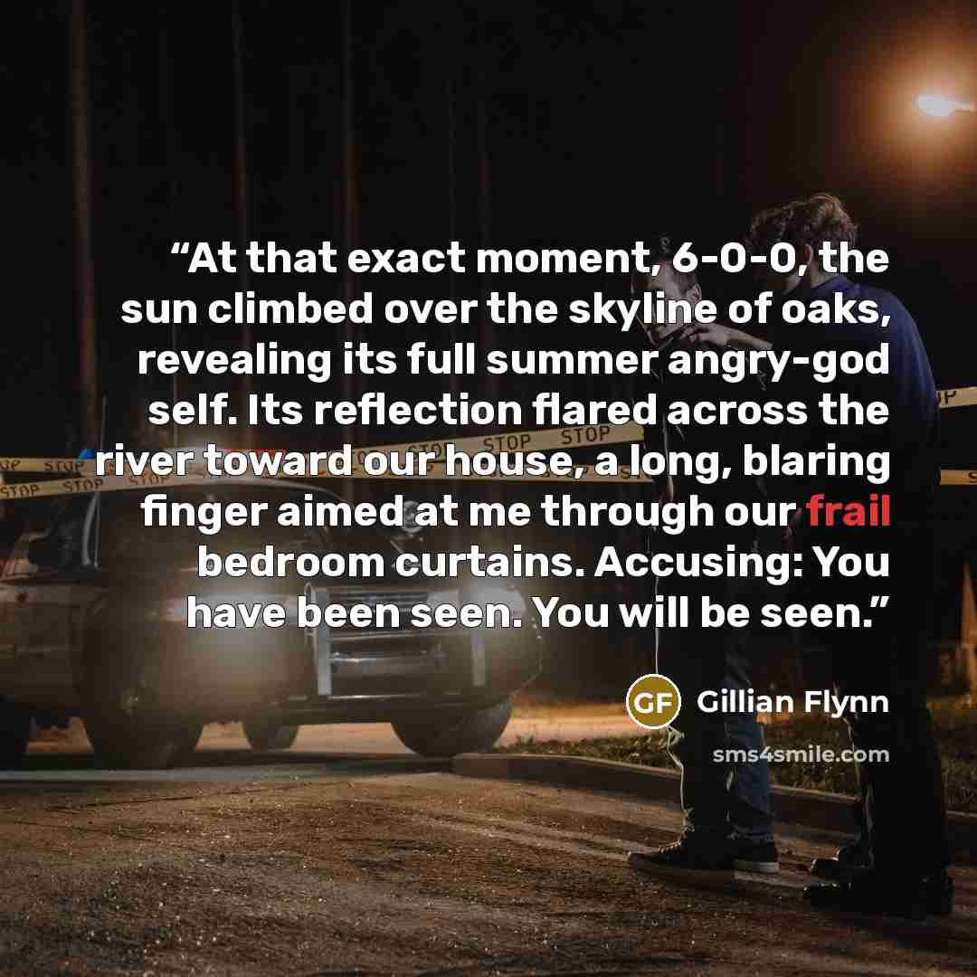 “At that exact moment, 6-0-0, the sun climbed over the skyline of oaks, revealing its full summer angry-god self. Its reﬂection ﬂared across the river toward our house, a long, blaring ﬁnger aimed at me through our frail bedroom curtains. Accusing: You have been seen. You will be seen.” quote by Gillian Flynn