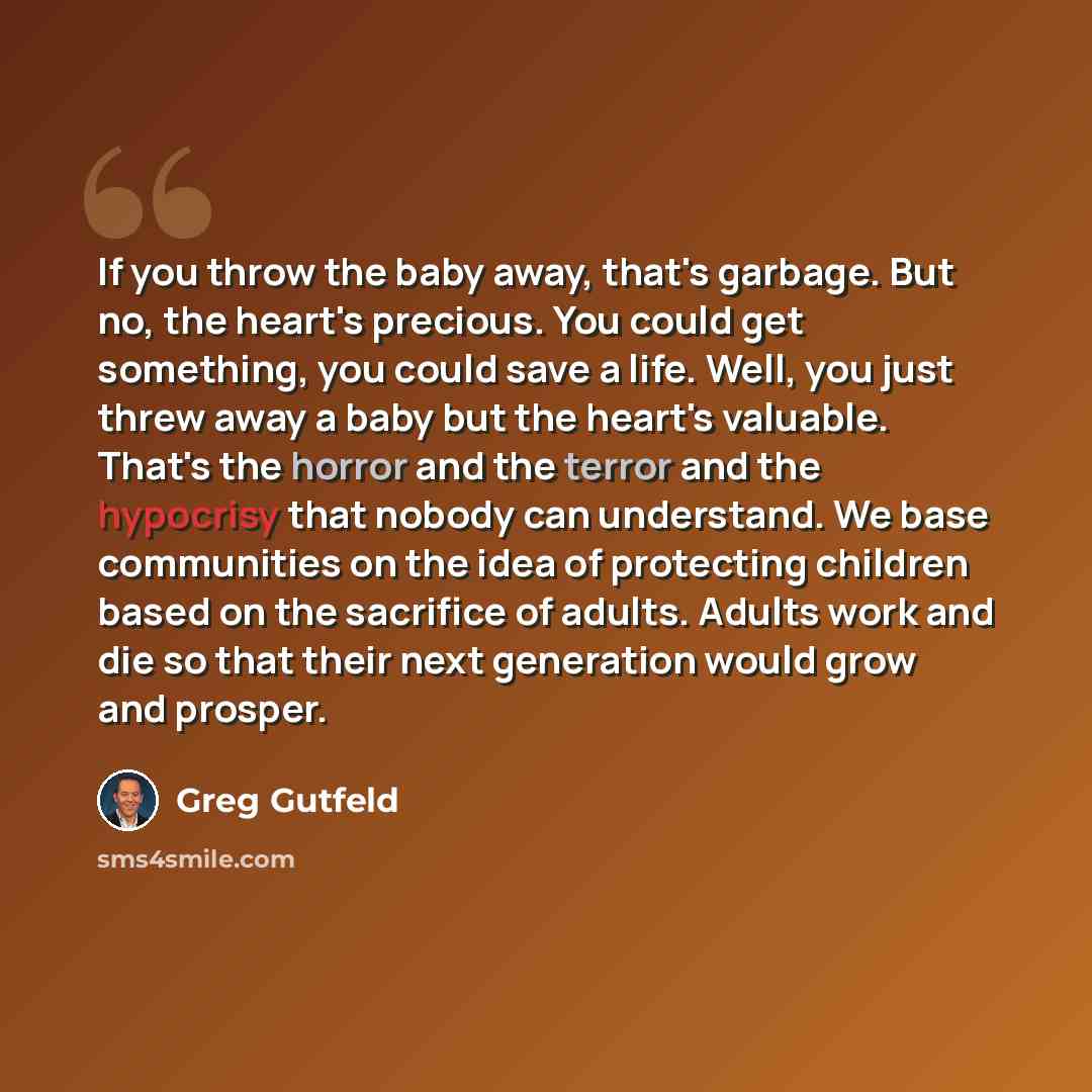 “If you throw the baby away, that's garbage. But no, the heart's precious. You could get something, you could save a life. Well, you just threw away a baby but the heart's valuable. That's the horror and the terror and the hypocrisy that nobody can understand. We base communities on the idea of…” quote by Greg Gutfeld