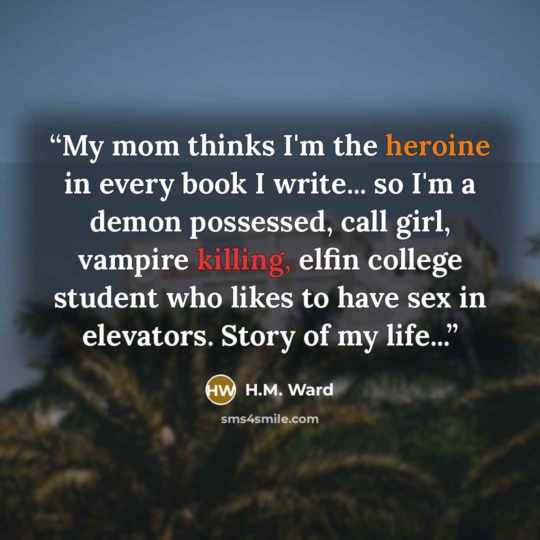 “My mom thinks I'm the heroine in every book I write... so I'm a demon possessed, call girl, vampire killing, elfin college student who likes to have sex in elevators. Story of my life...” quote by H.M. Ward