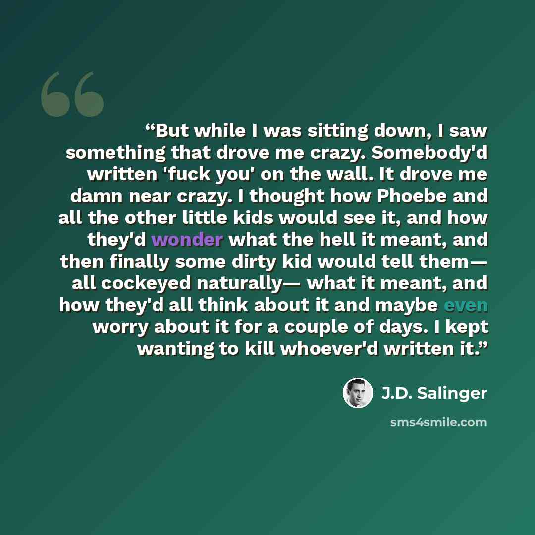 “But while I was sitting down, I saw something that drove me crazy. Somebody'd written 'fuck you' on the wall. It drove me damn near crazy. I thought how Phoebe and all the other little kids would see it, and how they'd wonder what the hell it meant, and then finally some dirty kid would tell them…” quote by J.D. Salinger