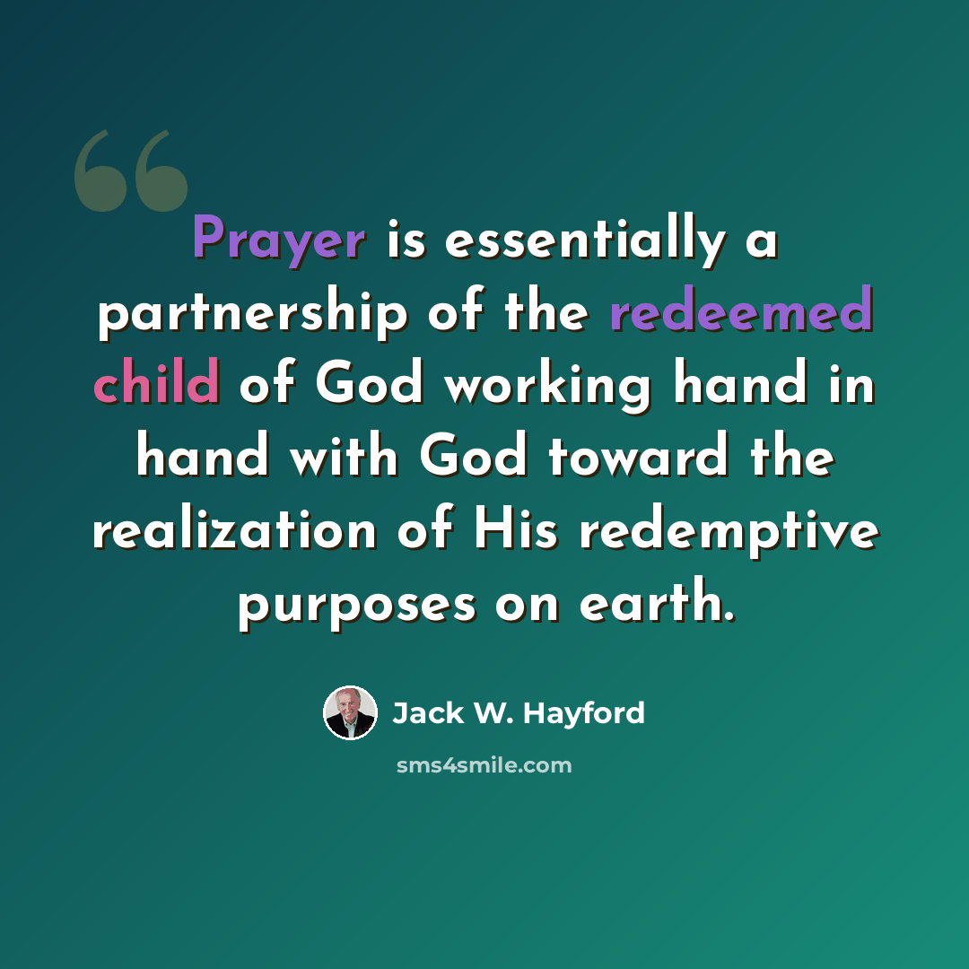 “Prayer is essentially a partnership of the redeemed child of God working hand in hand with God toward the realization of His redemptive purposes on earth.” quote by Jack W. Hayford