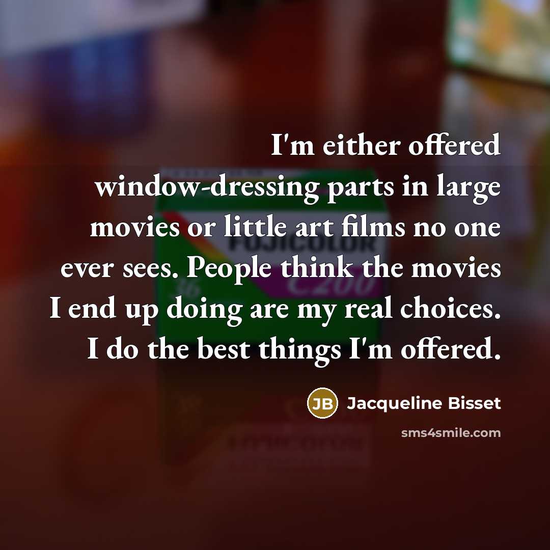 “I'm either offered window-dressing parts in large movies or little art films no one ever sees. People think the movies I end up doing are my real choices. I do the best things I'm offered.” quote by Jacqueline Bisset