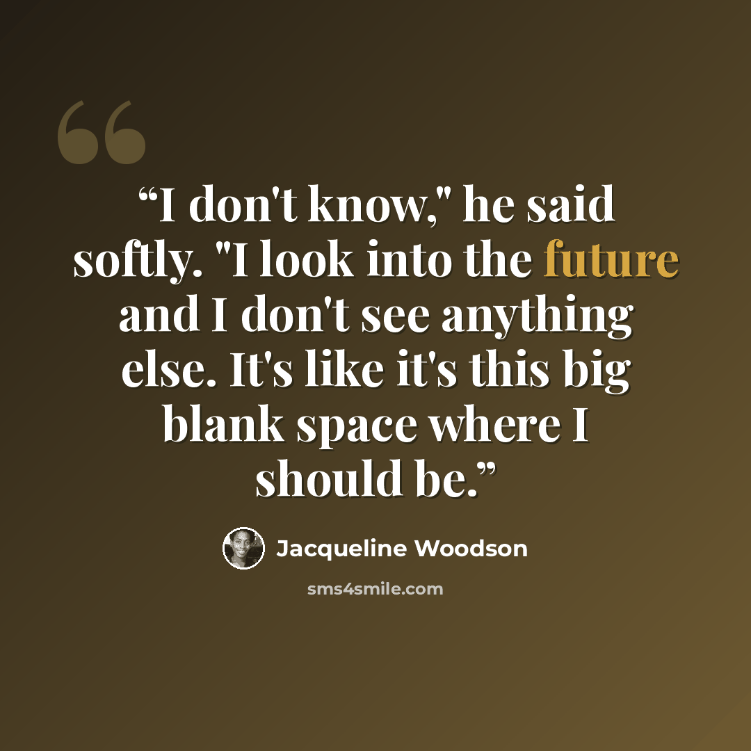 “I don't know," he said softly. "I look into the future and I don't see anything else. It's like it's this big blank space where I should be.” quote by Jacqueline Woodson