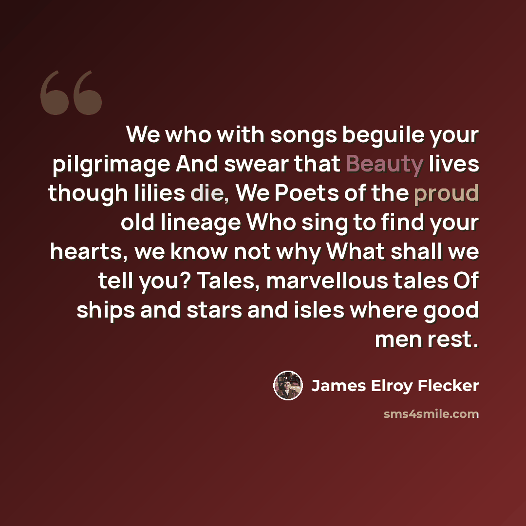 “We who with songs beguile your pilgrimage And swear that Beauty lives though lilies die, We Poets of the proud old lineage Who sing to find your hearts, we know not why What shall we tell you? Tales, marvellous tales Of ships and stars and isles where good men rest.” quote by James Elroy Flecker
