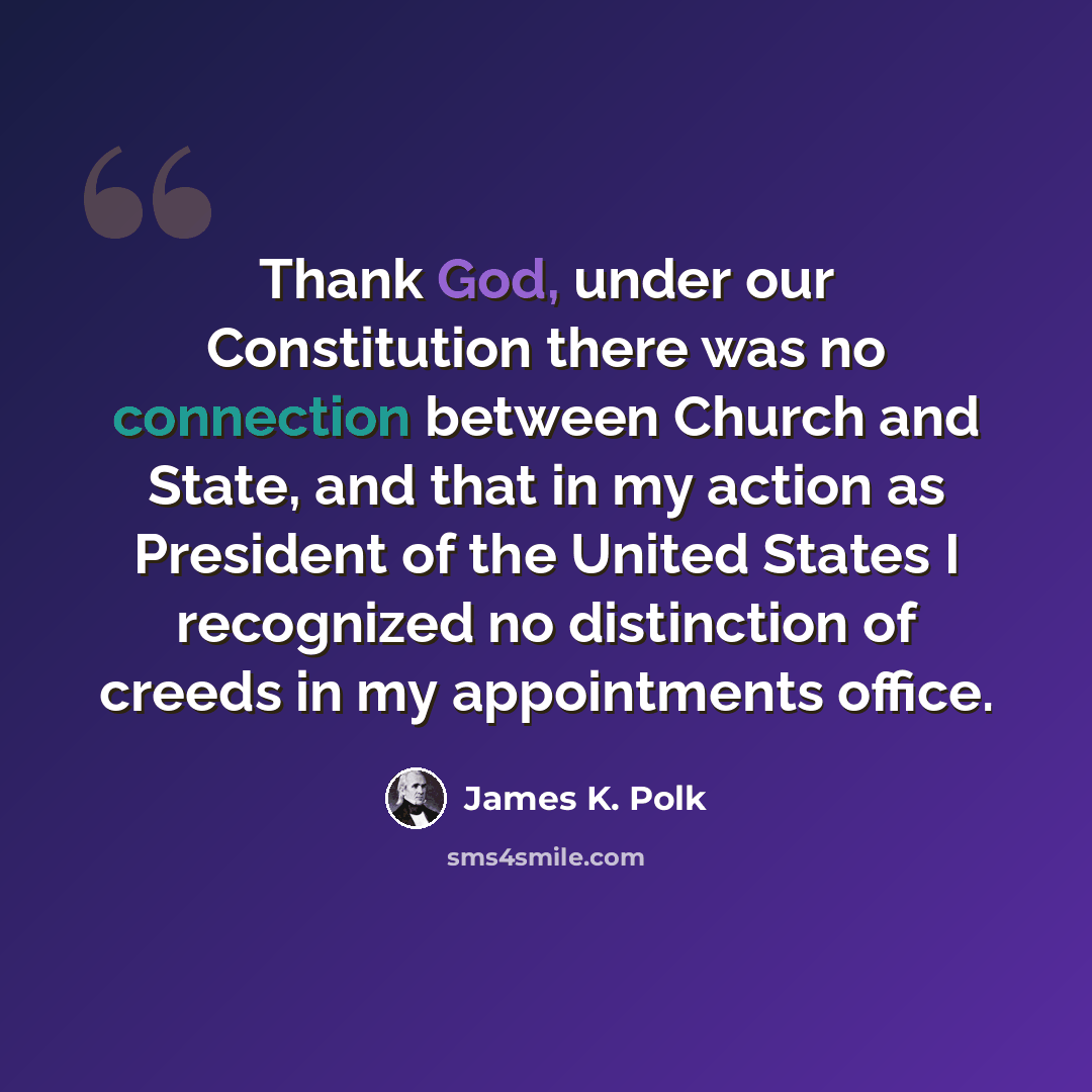 “Thank God, under our Constitution there was no connection between Church and State, and that in my action as President of the United States I recognized no distinction of creeds in my appointments office.” quote by James K. Polk