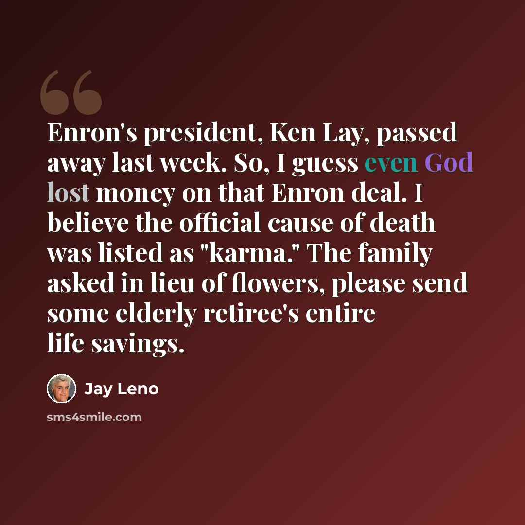 “Enron's president, Ken Lay, passed away last week. So, I guess even God lost money on that Enron deal. I believe the official cause of death was listed as "karma." The family asked in lieu of flowers, please send some elderly retiree's entire life savings.” quote by Jay Leno