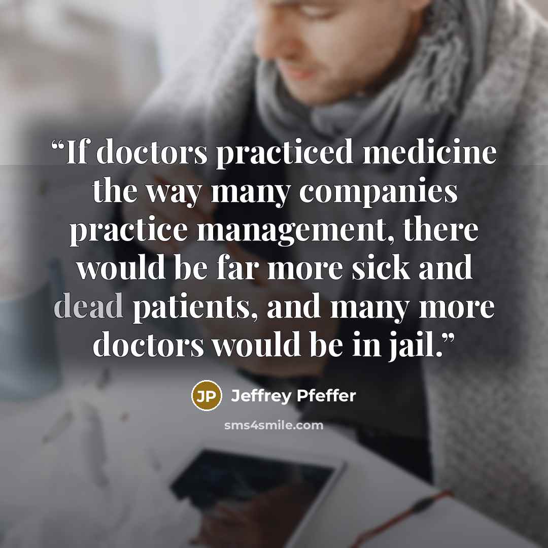 “If doctors practiced medicine the way many companies practice management, there would be far more sick and dead patients, and many more doctors would be in jail.” quote by Jeffrey Pfeffer