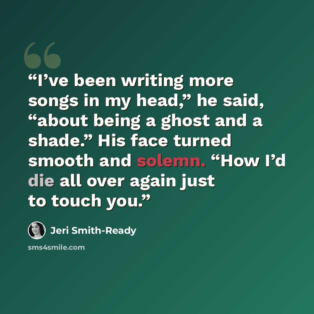 “I’ve been writing more songs in my head,” he said, “about being a ghost and a shade.” His face turned smooth and solemn. “How I’d die all over again just to touch you.” quote by Jeri Smith-Ready