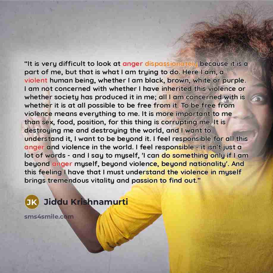 “It is very difficult to look at anger dispassionately because it is a part of me, but that is what I am trying to do. Here I am, a violent human being, whether I am black, brown, white or purple. I am not concerned with whether I have inherited this violence or whether society has produced it in…” quote by Jiddu Krishnamurti