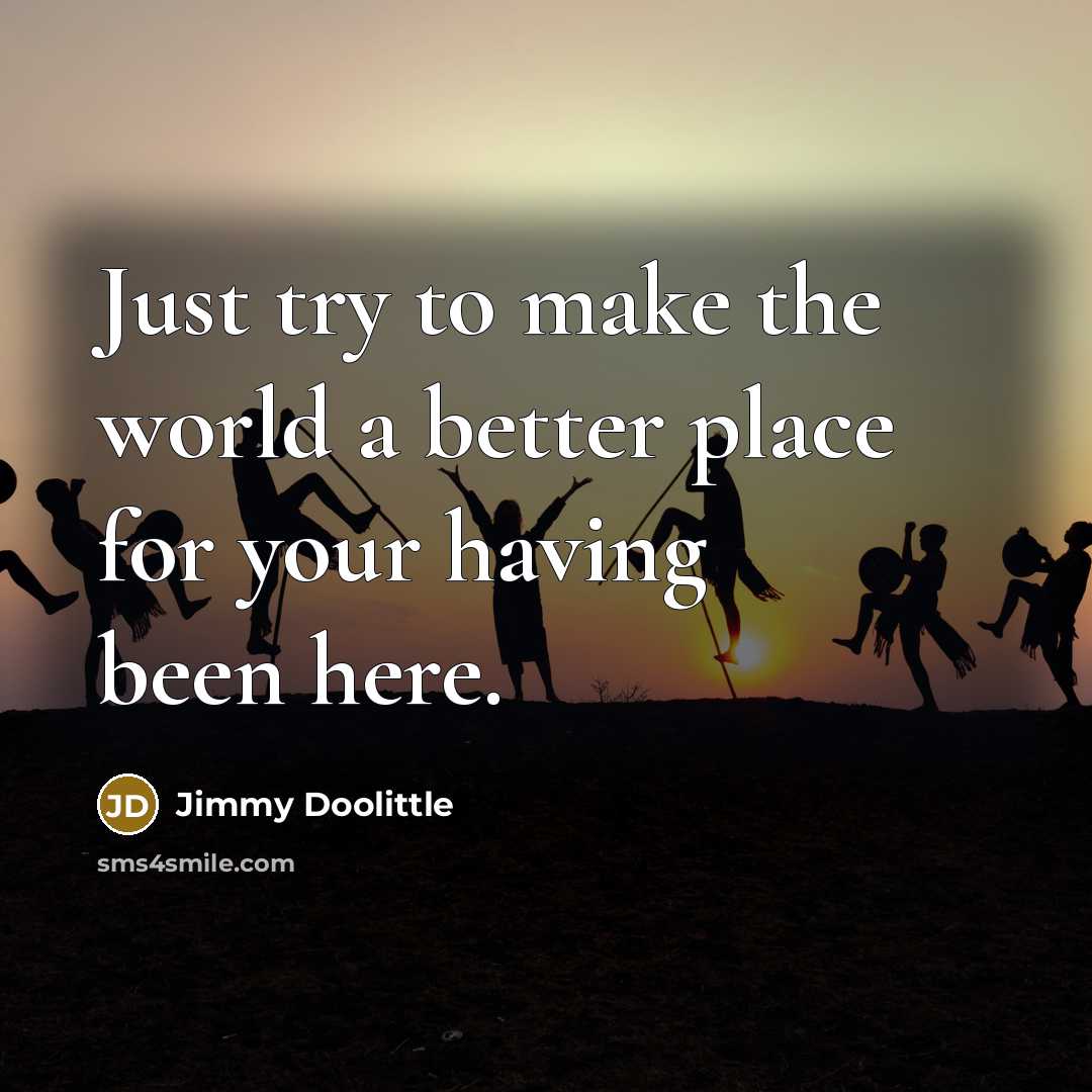 “Just try to make the world a better place for your having been here.” quote by Jimmy Doolittle