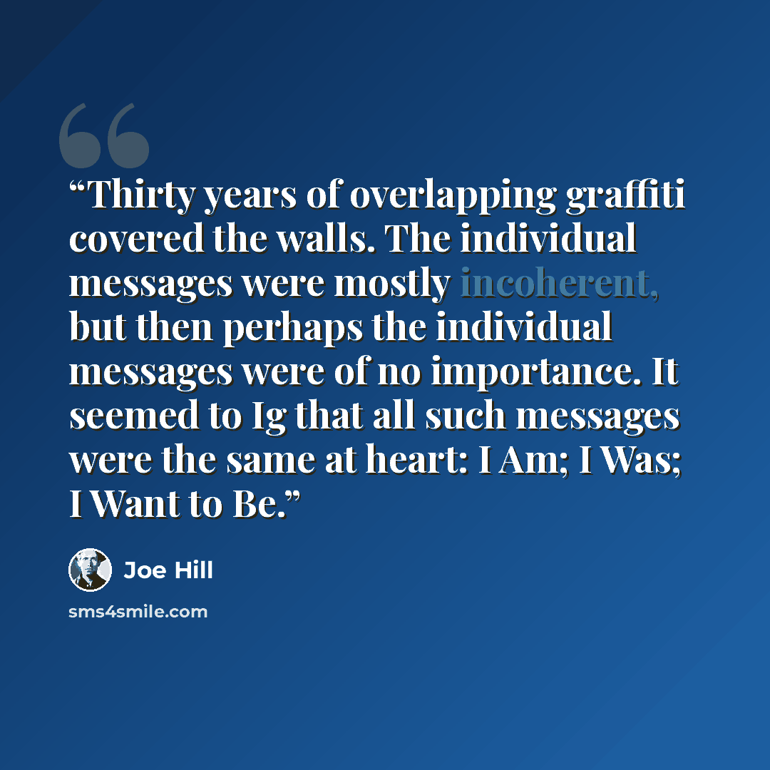“Thirty years of overlapping graffiti covered the walls. The individual messages were mostly incoherent, but then perhaps the individual messages were of no importance. It seemed to Ig that all such messages were the same at heart: I Am; I Was; I Want to Be.” quote by Joe Hill