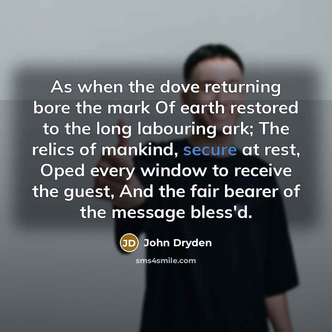 “As when the dove returning bore the mark Of earth restored to the long labouring ark; The relics of mankind, secure at rest, Oped every window to receive the guest, And the fair bearer of the message bless'd.” quote by John Dryden