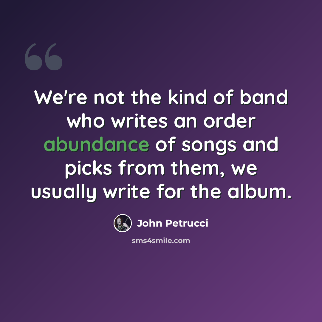 “We're not the kind of band who writes an order abundance of songs and picks from them, we usually write for the album.” quote by John Petrucci