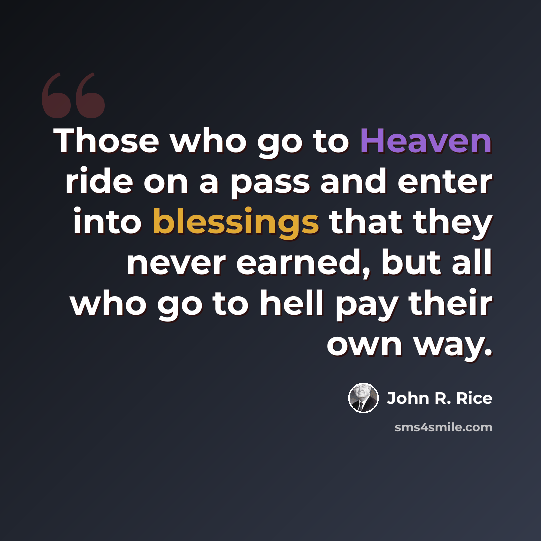 “Those who go to Heaven ride on a pass and enter into blessings that they never earned, but all who go to hell pay their own way.” quote by John R. Rice