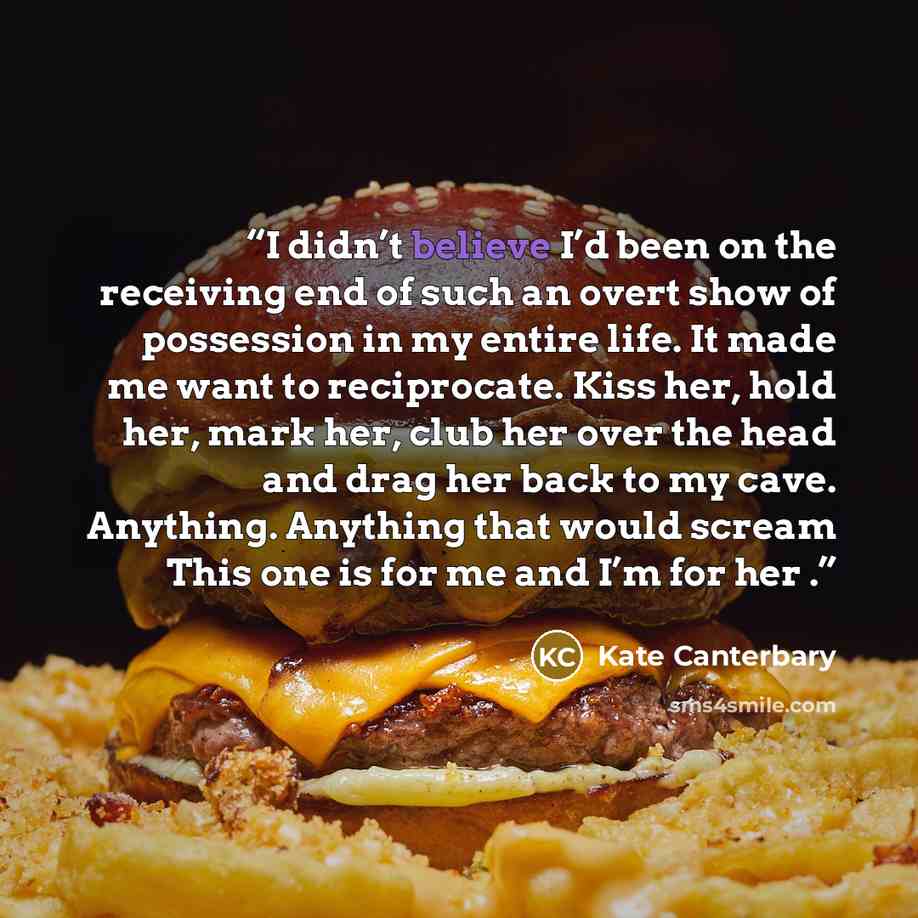 “I didn’t believe I’d been on the receiving end of such an overt show of possession in my entire life. It made me want to reciprocate. Kiss her, hold her, mark her, club her over the head and drag her back to my cave. Anything. Anything that would scream This one is for me and I’m for her .” quote by Kate Canterbary