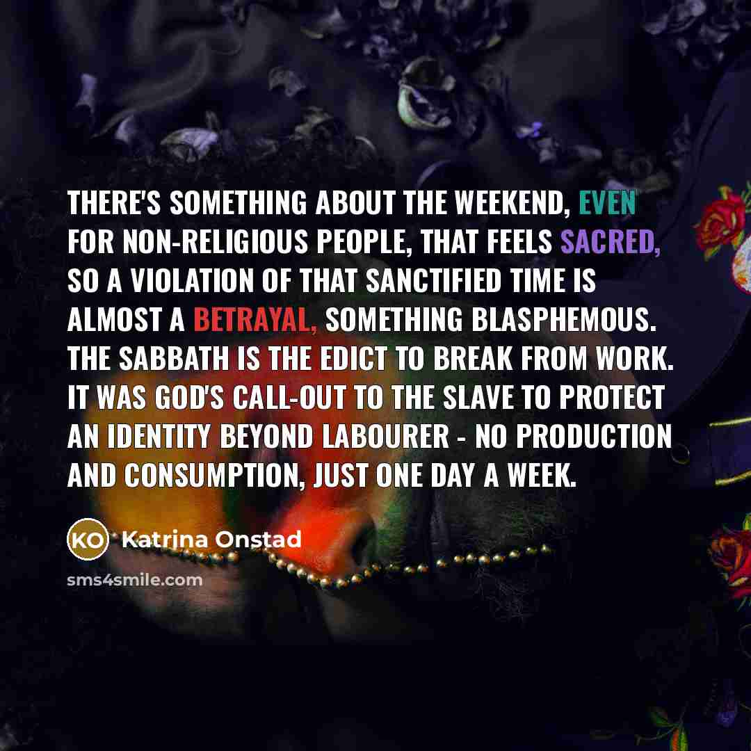 “There's something about the weekend, even for non-religious people, that feels sacred, so a violation of that sanctified time is almost a betrayal, something blasphemous. The sabbath is the edict to break from work. It was God's call-out to the slave to protect an identity beyond labourer - no…” quote by Katrina Onstad
