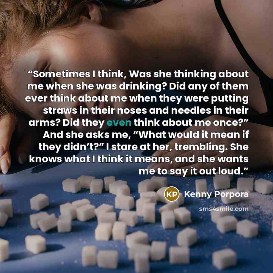 “Sometimes I think, Was she thinking about me when she was drinking? Did any of them ever think about me when they were putting straws in their noses and needles in their arms? Did they even think about me once?” And she asks me, “What would it mean if they didn’t?” I stare at her, trembling. She…” quote by Kenny Porpora