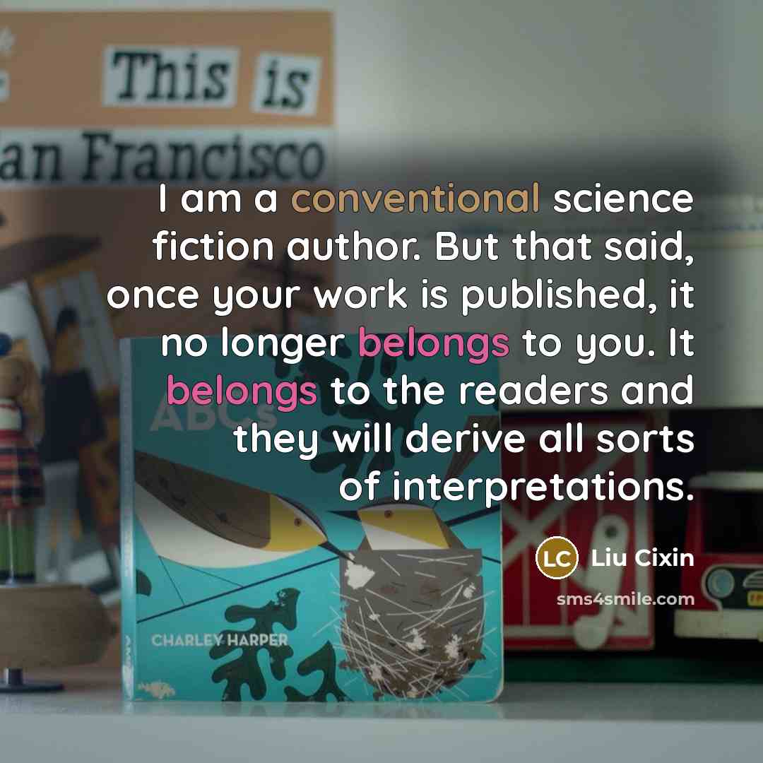 “I am a conventional science fiction author. But that said, once your work is published, it no longer belongs to you. It belongs to the readers and they will derive all sorts of interpretations.” quote by Liu Cixin