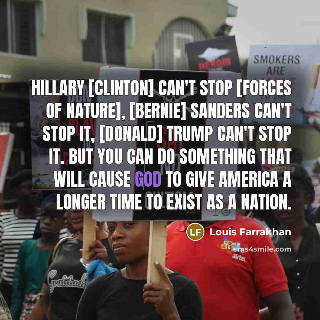 “Hillary [Clinton] can't stop [Forces of Nature], [Bernie] Sanders can't stop it, [Donald] Trump can't stop it. But you can do something that will cause God to give America a longer time to exist as a nation.” quote by Louis Farrakhan