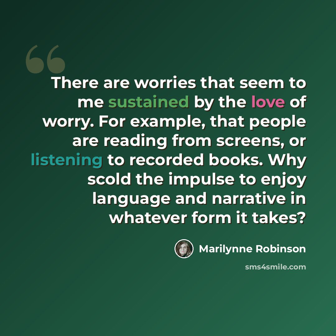 “There are worries that seem to me sustained by the love of worry. For example, that people are reading from screens, or listening to recorded books. Why scold the impulse to enjoy language and narrative in whatever form it takes?” quote by Marilynne Robinson