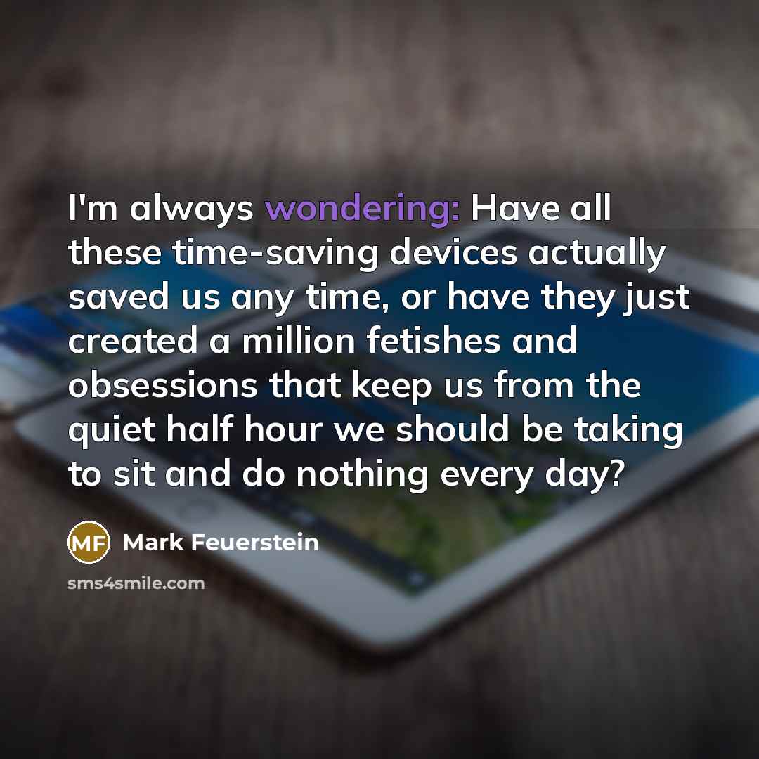 “I'm always wondering: Have all these time-saving devices actually saved us any time, or have they just created a million fetishes and obsessions that keep us from the quiet half hour we should be taking to sit and do nothing every day?” quote by Mark Feuerstein