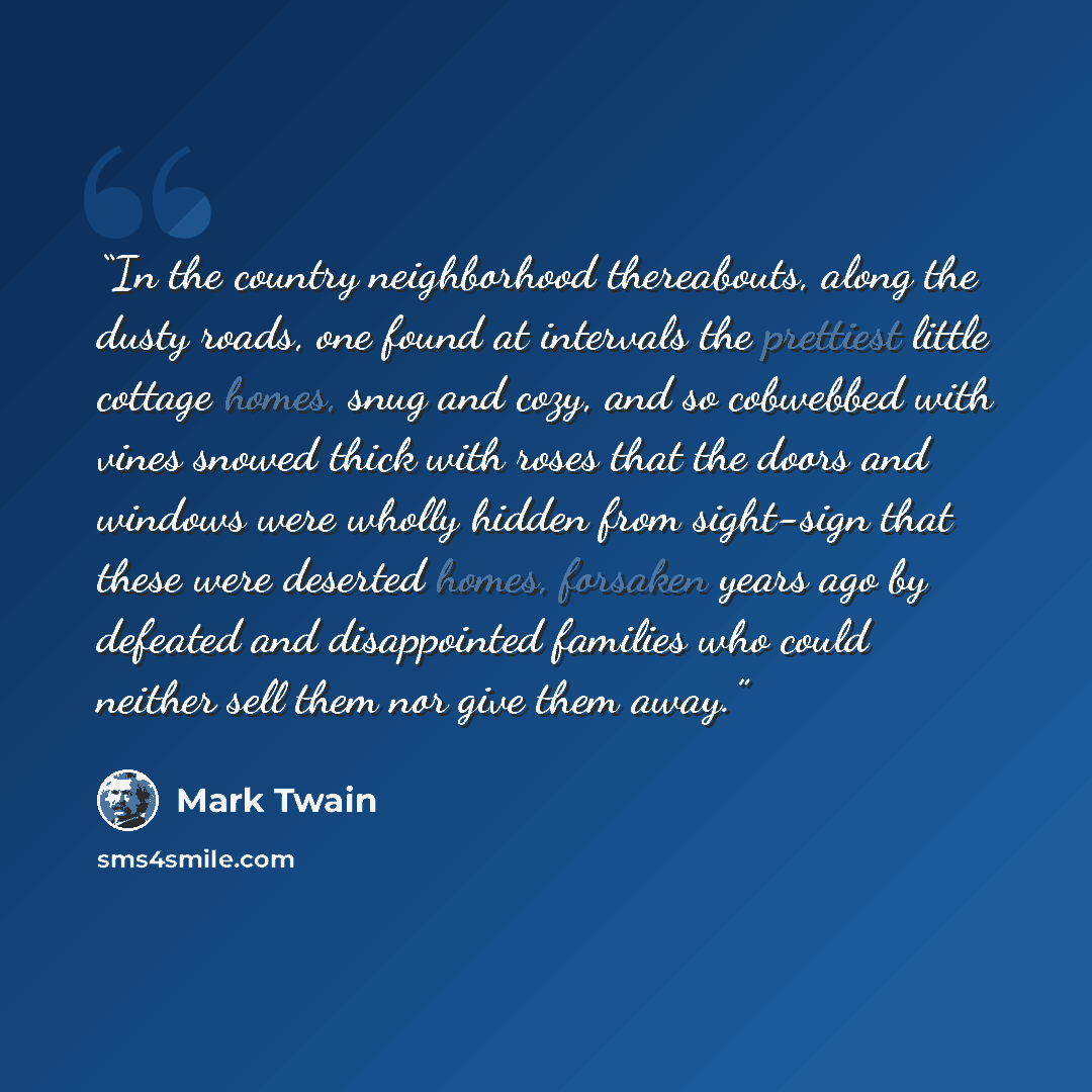 “In the country neighbor­hood thereabouts, along the dusty roads, one found at intervals the prettiest little cottage homes, snug and cozy, and so cobwebbed with vines snowed thick with roses that the doors and windows were wholly hidden from sight-sign that these were deserted homes, forsaken…” quote by Mark Twain