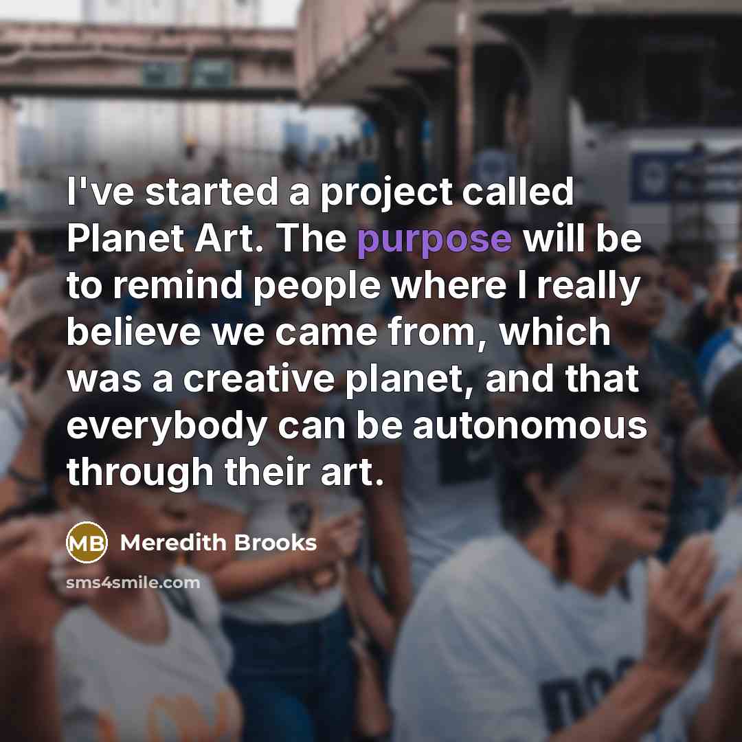 “I've started a project called Planet Art. The purpose will be to remind people where I really believe we came from, which was a creative planet, and that everybody can be autonomous through their art.” quote by Meredith Brooks