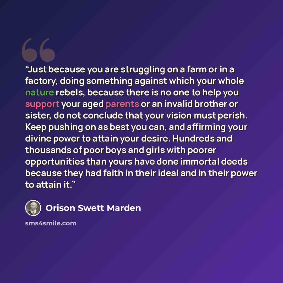 “Just because you are struggling on a farm or in a factory, doing something against which your whole nature rebels, because there is no one to help you support your aged parents or an invalid brother or sister, do not conclude that your vision must perish. Keep pushing on as best you can, and…” quote by Orison Swett Marden