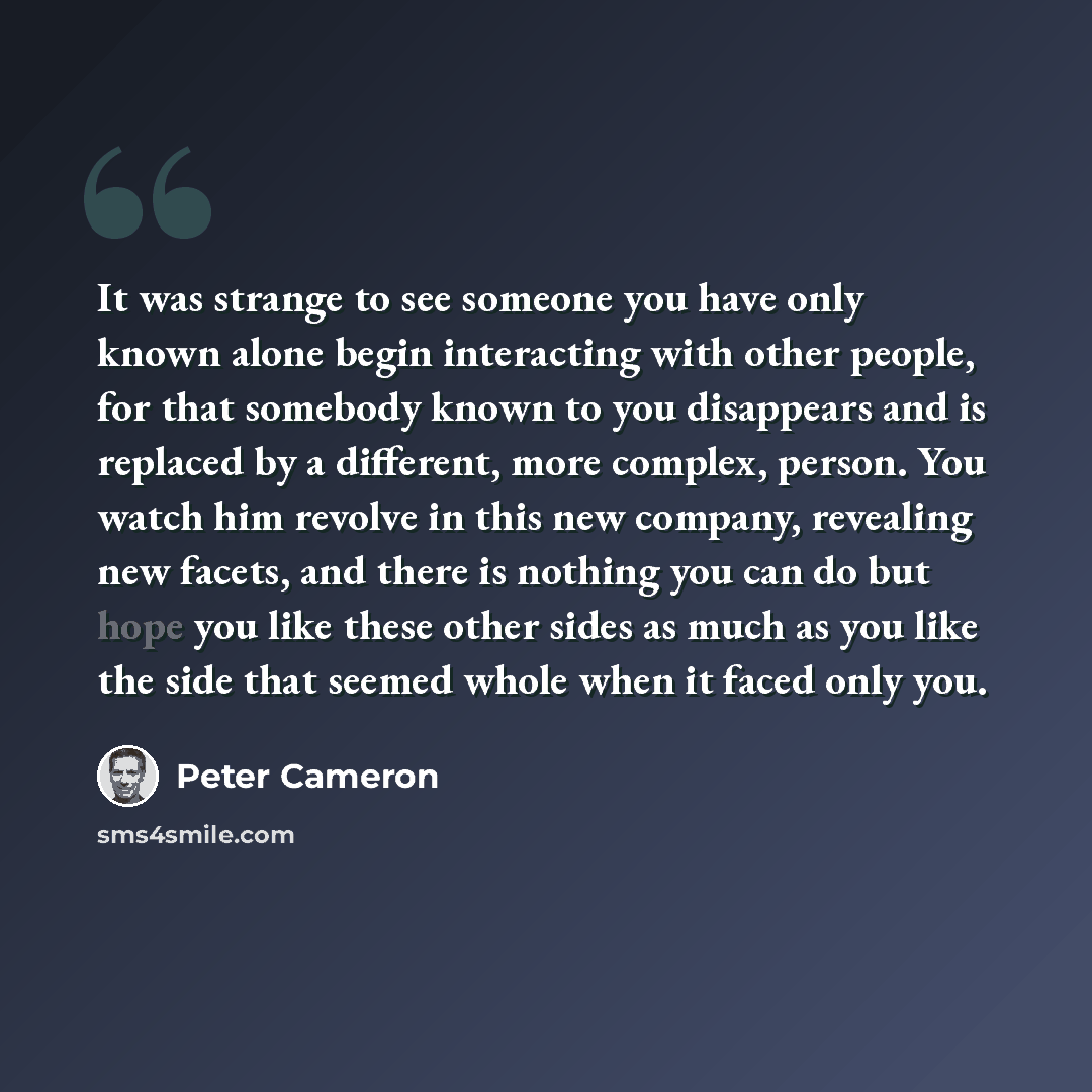 “It was strange to see someone you have only known alone begin interacting with other people, for that somebody known to you disappears and is replaced by a different, more complex, person. You watch him revolve in this new company, revealing new facets, and there is nothing you can do but hope you…” quote by Peter Cameron