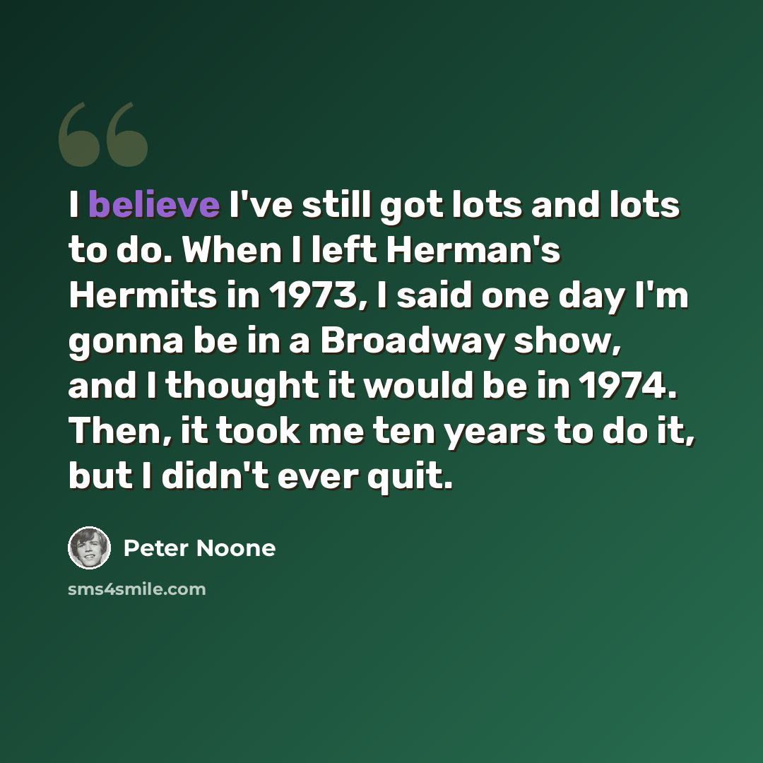 “I believe I've still got lots and lots to do. When I left Herman's Hermits in 1973, I said one day I'm gonna be in a Broadway show, and I thought it would be in 1974. Then, it took me ten years to do it, but I didn't ever quit.” quote by Peter Noone
