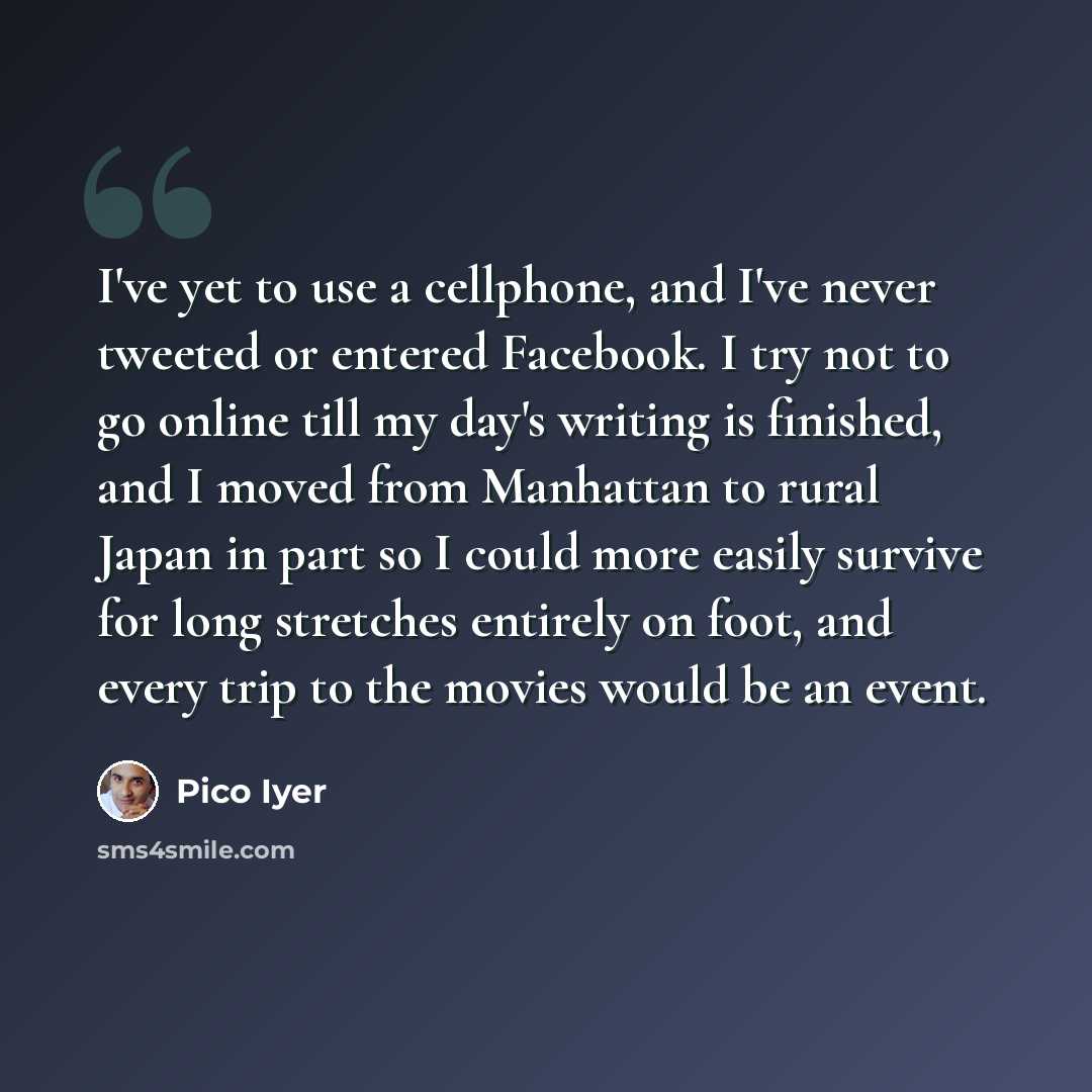 “I've yet to use a cellphone, and I've never tweeted or entered Facebook. I try not to go online till my day's writing is finished, and I moved from Manhattan to rural Japan in part so I could more easily survive for long stretches entirely on foot, and every trip to the movies would be an event.” quote by Pico Iyer