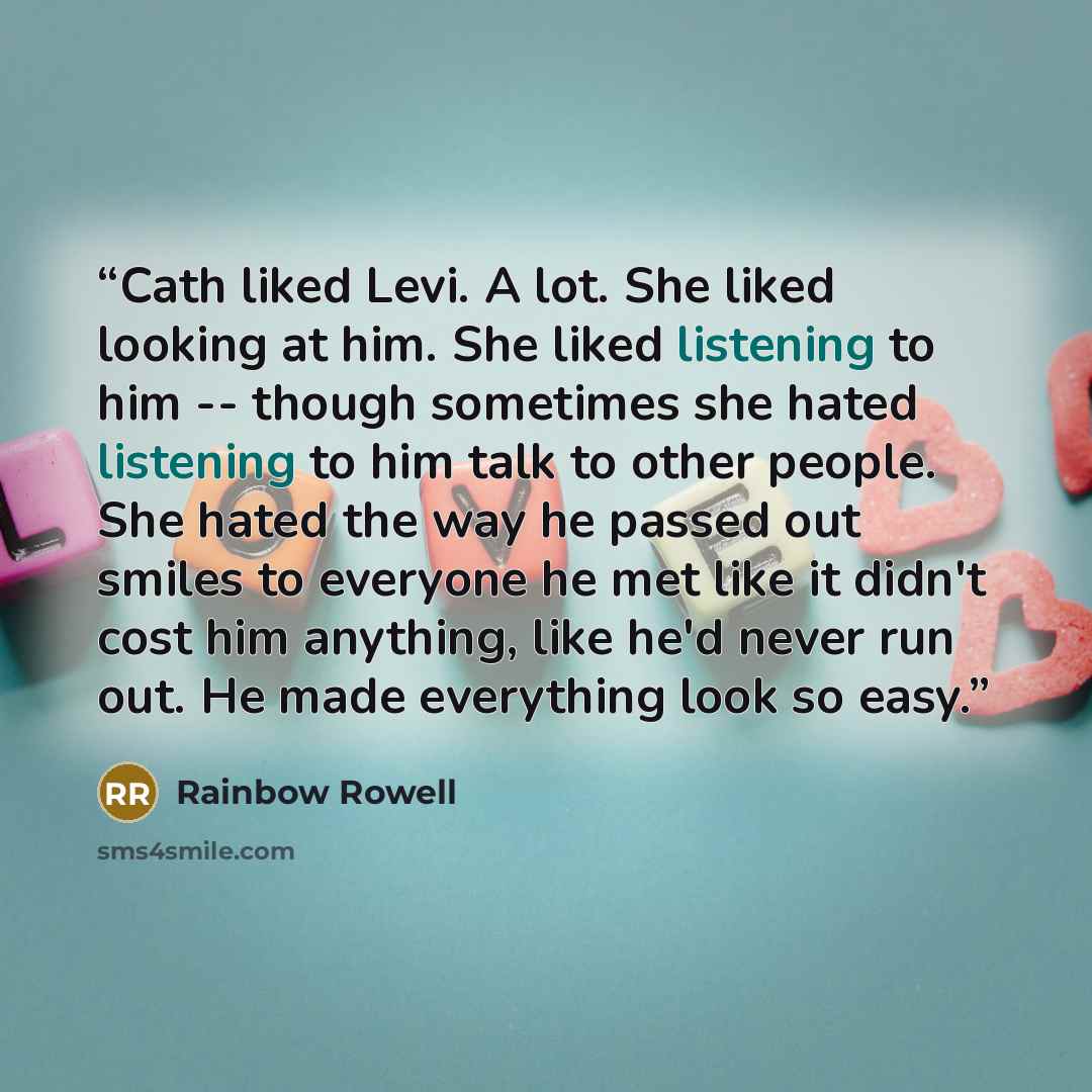 “Cath liked Levi. A lot. She liked looking at him. She liked listening to him -- though sometimes she hated listening to him talk to other people. She hated the way he passed out smiles to everyone he met like it didn't cost him anything, like he'd never run out. He made everything look so easy.” quote by Rainbow Rowell