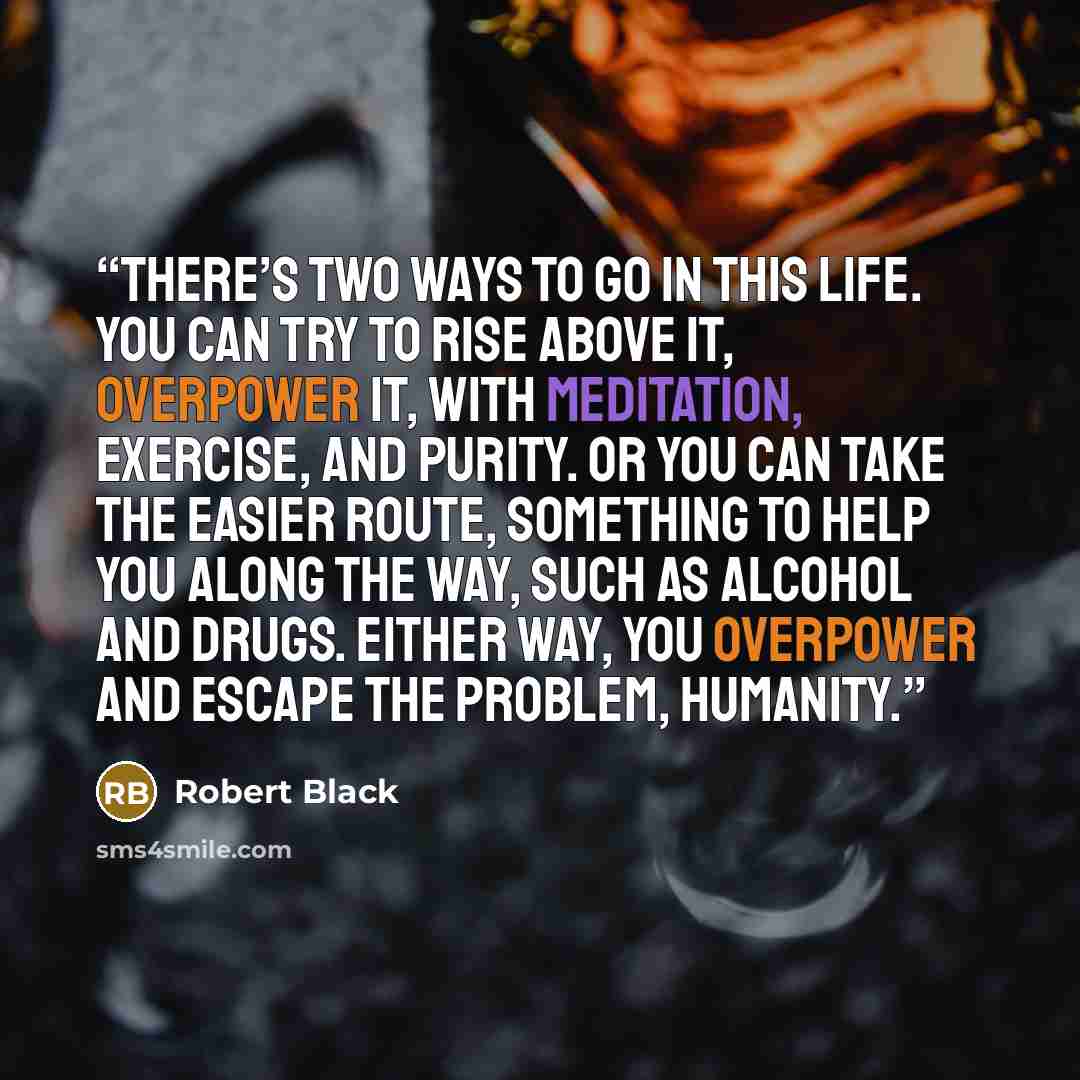 “There’s two ways to go in this life. You can try to rise above it, overpower it, with meditation, exercise, and purity. Or you can take the easier route, something to help you along the way, such as alcohol and drugs. Either way, you overpower and escape the problem, humanity.” quote by Robert Black