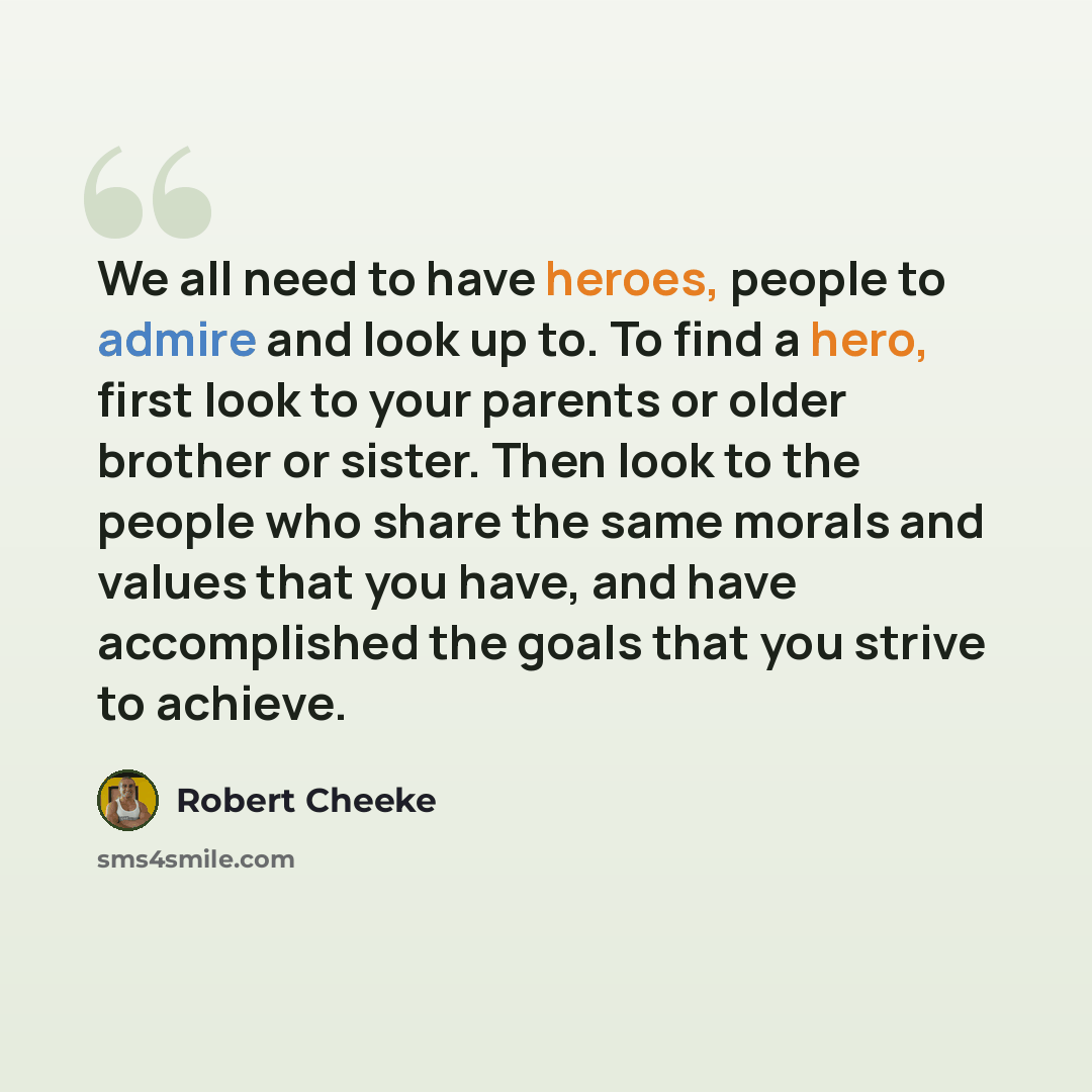 “We all need to have heroes, people to admire and look up to. To find a hero, first look to your parents or older brother or sister. Then look to the people who share the same morals and values that you have, and have accomplished the goals that you strive to achieve.” quote by Robert Cheeke