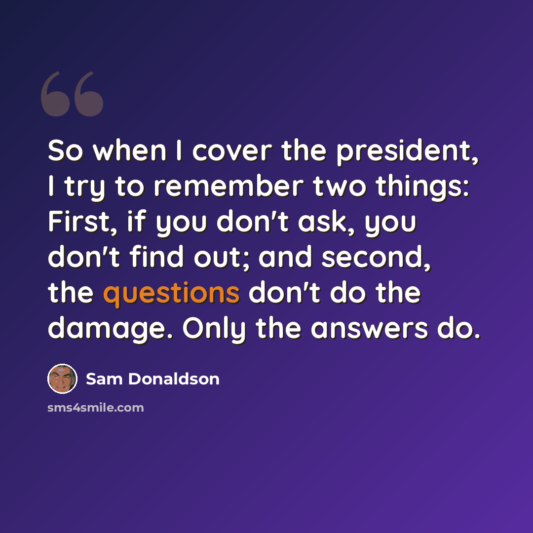 “So when I cover the president, I try to remember two things: First, if you don't ask, you don't find out; and second, the questions don't do the damage. Only the answers do.” quote by Sam Donaldson