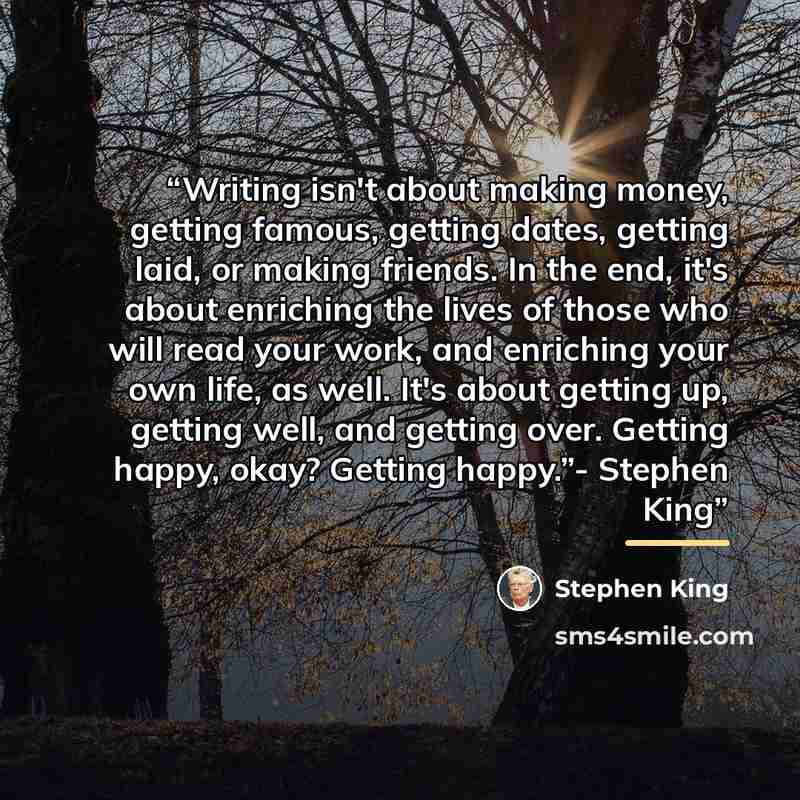 “Writing isn't about making money, getting famous, getting dates, getting laid, or making friends. In the end, it's about enriching the lives of those who will read your work, and enriching your own life, as well. It's about getting up, getting well, and getting over. Getting happy, okay? Getting…” quote by Stephen King