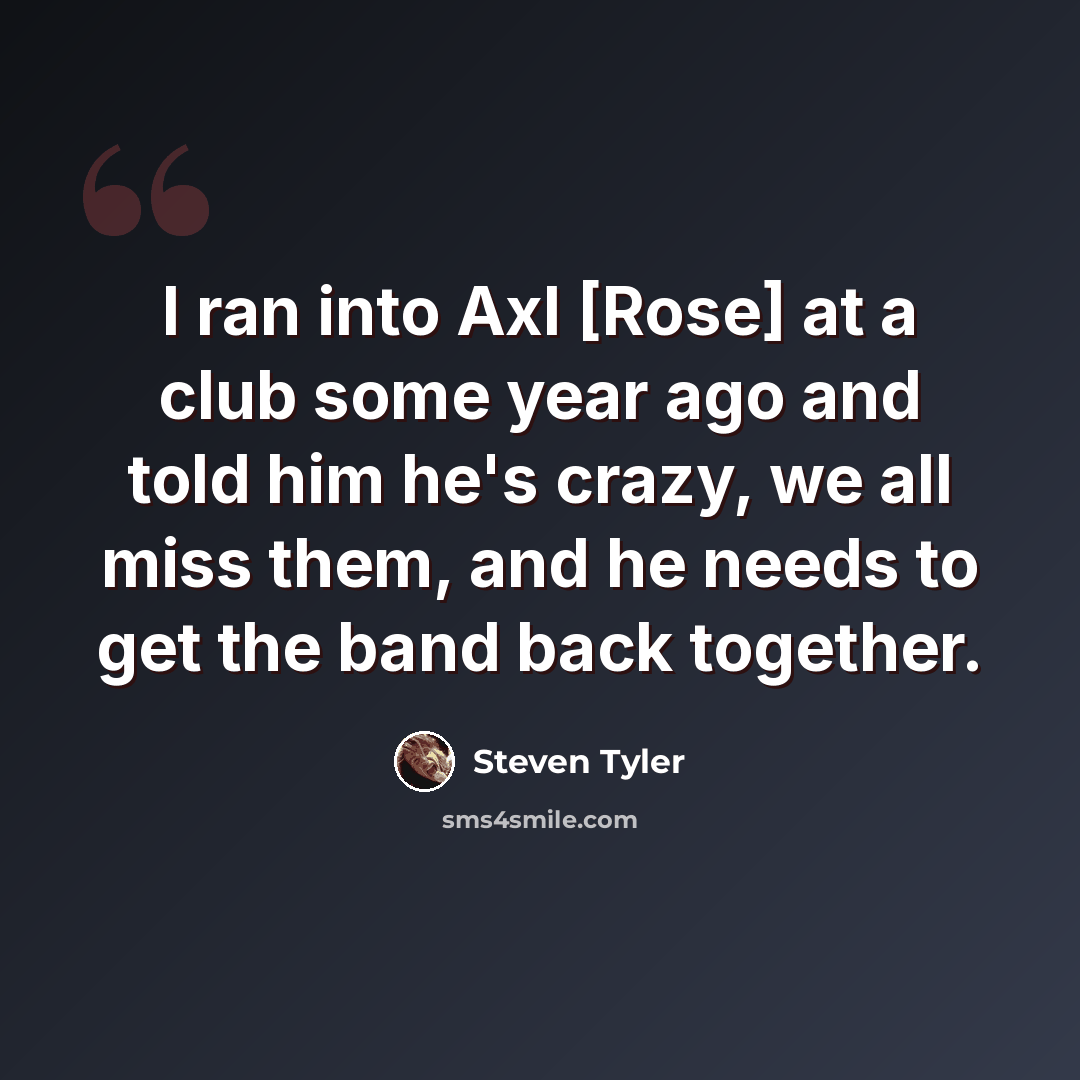 “I ran into Axl [Rose] at a club some year ago and told him he's crazy, we all miss them, and he needs to get the band back together.” quote by Steven Tyler
