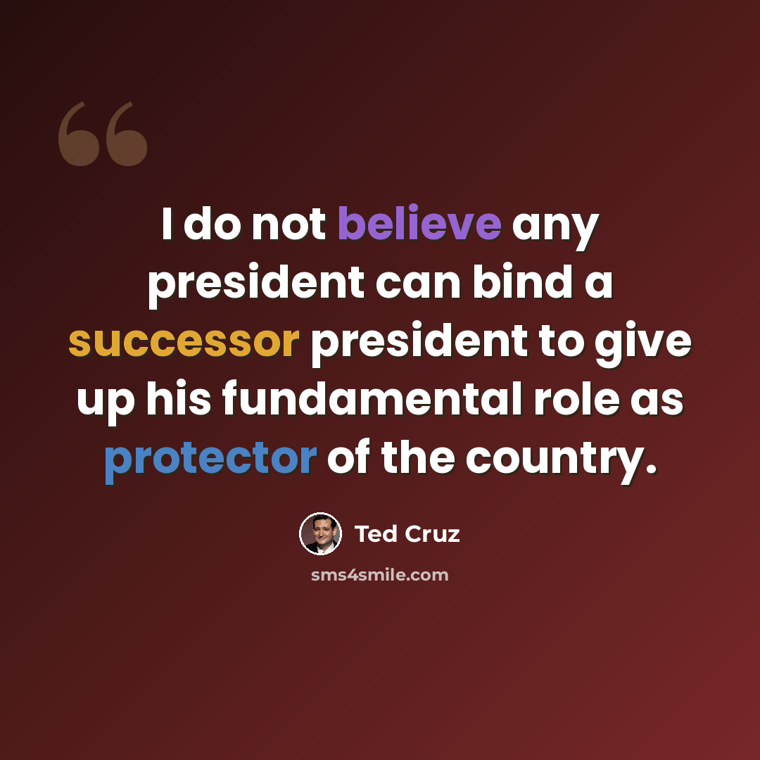 “I do not believe any president can bind a successor president to give up his fundamental role as protector of the country.” quote by Ted Cruz