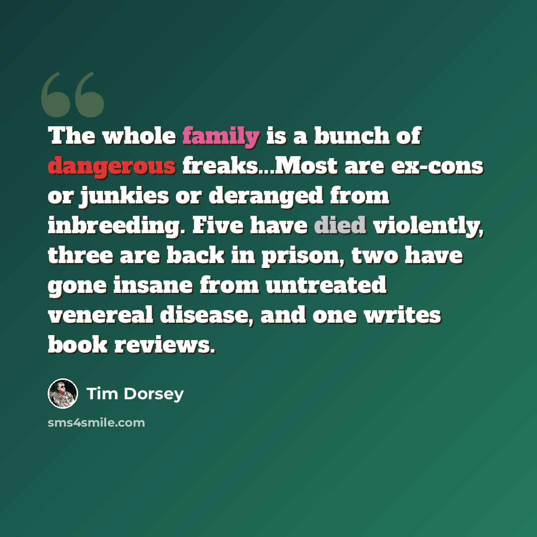 “The whole family is a bunch of dangerous freaks...Most are ex-cons or junkies or deranged from inbreeding. Five have died violently, three are back in prison, two have gone insane from untreated venereal disease, and one writes book reviews.” quote by Tim Dorsey