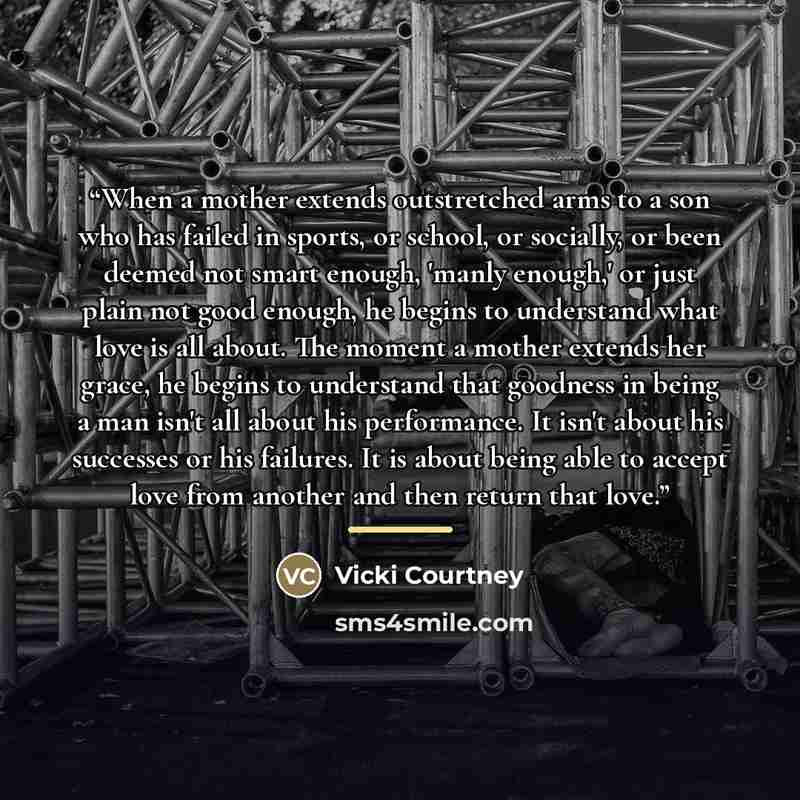 “When a mother extends outstretched arms to a son who has failed in sports, or school, or socially, or been deemed not smart enough, 'manly enough,' or just plain not good enough, he begins to understand what love is all about. The moment a mother extends her grace, he begins to understand that…” quote by Vicki Courtney