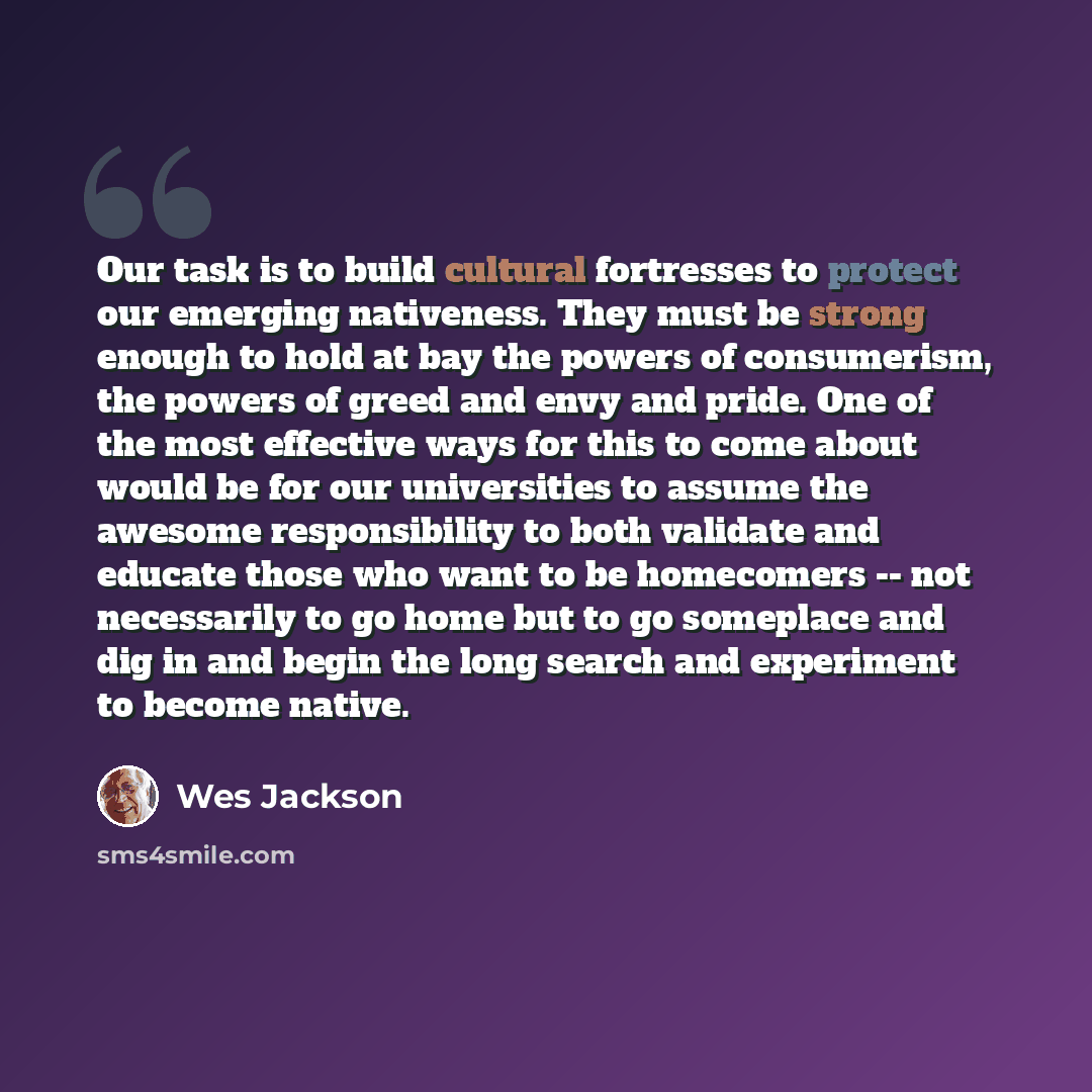 “Our task is to build cultural fortresses to protect our emerging nativeness. They must be strong enough to hold at bay the powers of consumerism, the powers of greed and envy and pride. One of the most effective ways for this to come about would be for our universities to assume the awesome…” quote by Wes Jackson
